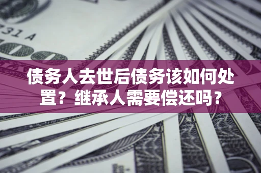 武汉债务人去世后债务该如何处置？继承人需要偿还吗？