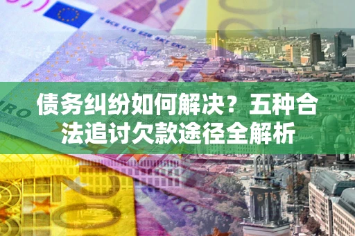 武汉债务纠纷如何解决？五种合法追讨欠款途径全解析