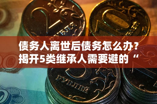 武汉债务人离世后债务怎么办？揭开5类继承人需要避的“坑”
